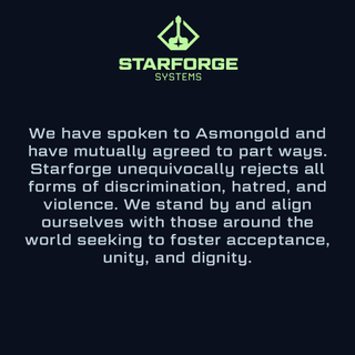 We have spoken to Asmongold and have mutually agreed to part ways. Starforge unequivocally rejects all forms of discrimination, hatred, and violence. We stand by and align ourselves with those around the world seeking to foster acceptance, unity, and dignity.